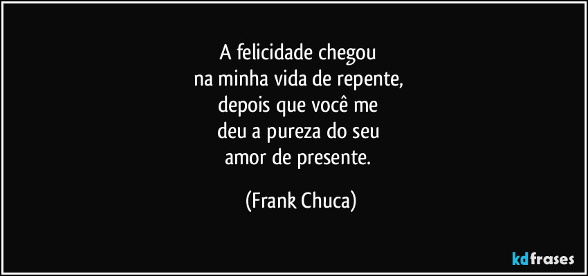 A felicidade chegou 
na minha vida de repente, 
depois que você me 
deu a pureza do seu 
amor de presente. (Frank Chuca)