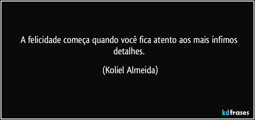 A felicidade começa quando você fica atento aos mais ínfimos detalhes. (Koliel Almeida)