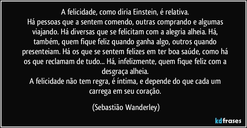 A felicidade, como diria Einstein, é relativa. 
Há pessoas que a sentem comendo, outras comprando e algumas viajando. Há diversas que se felicitam com a alegria alheia.  Há, também, quem fique feliz quando ganha algo, outros quando presenteiam. Há os que se sentem felizes em ter boa saúde, como há os que reclamam de tudo... Há, infelizmente, quem fique feliz com a desgraça alheia. 
A felicidade não tem regra, é íntima, e depende do que cada um carrega em seu coração. (Sebastião Wanderley)