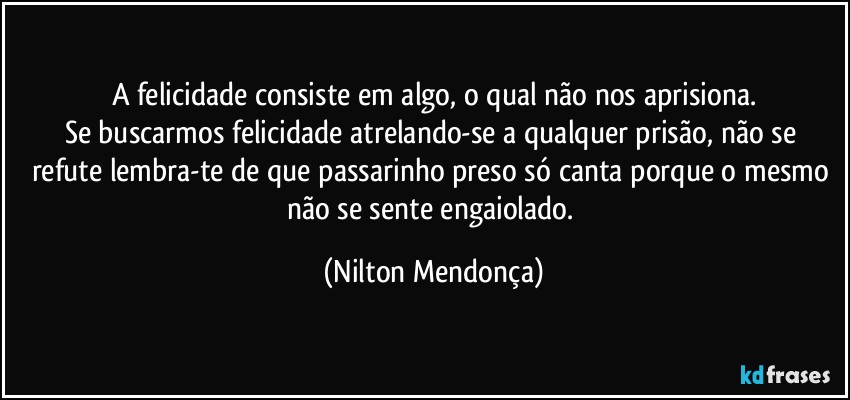 A felicidade consiste em algo, o qual não nos aprisiona.
Se buscarmos felicidade atrelando-se a qualquer  prisão, não se refute lembra-te  de que  passarinho preso só canta porque o mesmo não se sente engaiolado. (Nilton Mendonça)