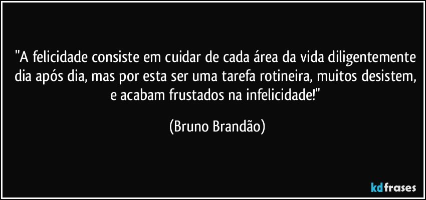 "A felicidade consiste em cuidar de cada área da vida diligentemente dia após dia, mas por esta ser uma tarefa rotineira, muitos desistem, e acabam frustados na infelicidade!" (Bruno Brandão)