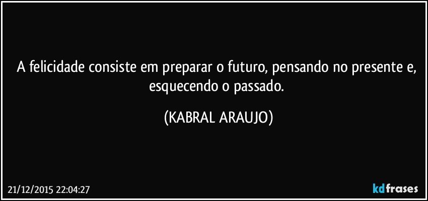 A felicidade consiste em preparar o futuro, pensando no presente e, esquecendo o passado. (KABRAL ARAUJO)