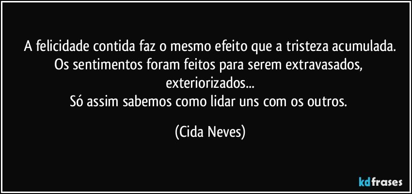 A felicidade contida faz o mesmo efeito que a tristeza acumulada.
Os sentimentos foram feitos para serem extravasados, exteriorizados...
Só assim sabemos como lidar uns com os outros. (Cida Neves)