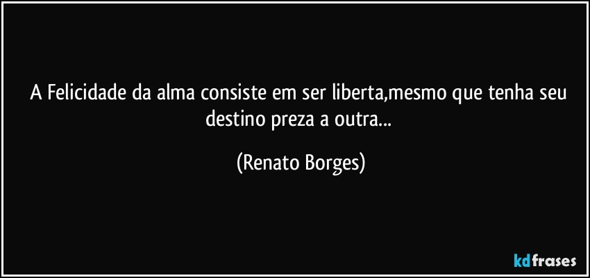 A Felicidade da alma consiste em ser liberta,mesmo que tenha seu destino preza a outra... (Renato Borges)