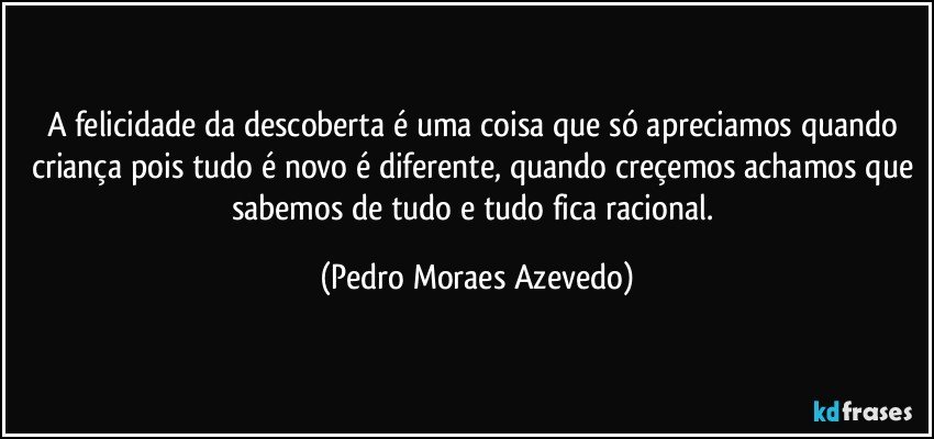 A felicidade da descoberta é uma coisa que só apreciamos quando criança pois tudo é novo é diferente, quando creçemos achamos que sabemos de tudo e tudo fica racional. (Pedro Moraes Azevedo)