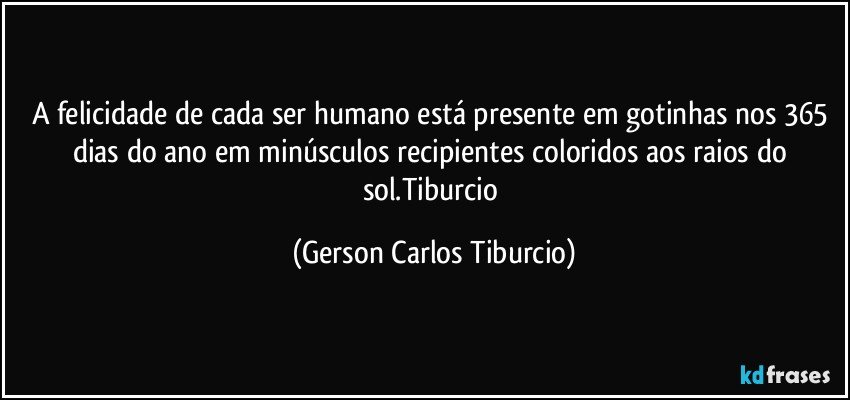 A felicidade de cada ser humano está presente em gotinhas nos 365 dias do ano em minúsculos recipientes coloridos aos raios do sol.Tiburcio (Gerson Carlos Tiburcio)