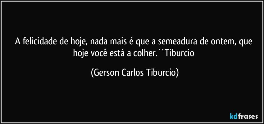 A felicidade de hoje, nada mais é que a semeadura de ontem, que hoje você está a colher.´´Tiburcio (Gerson Carlos Tiburcio)