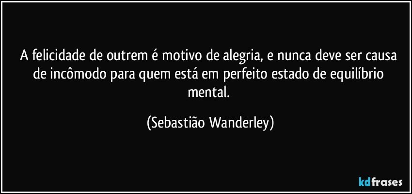 A felicidade de outrem é motivo de alegria, e nunca deve ser causa de incômodo para quem está em perfeito estado de equilíbrio mental. (Sebastião Wanderley)