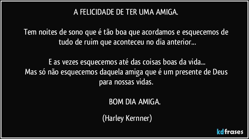 A FELICIDADE DE TER UMA AMIGA. 

Tem noites de sono que é tão boa que acordamos e esquecemos de tudo de ruim que aconteceu no dia anterior...

E as vezes esquecemos até das coisas boas da vida...
Mas só não esquecemos daquela amiga que é um presente de Deus para nossas vidas. 

                                 BOM DIA  AMIGA. (Harley Kernner)