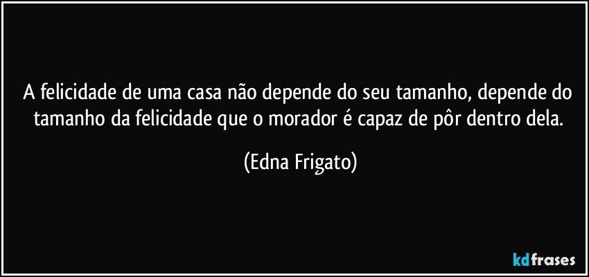 A felicidade de uma casa não depende do seu tamanho, depende do tamanho da felicidade que o morador é capaz de pôr dentro dela. (Edna Frigato)