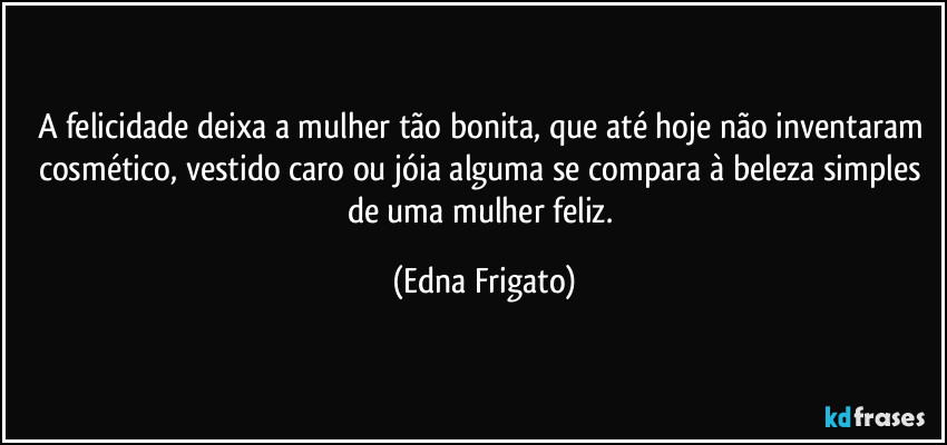 A felicidade deixa a mulher tão bonita, que  até hoje não inventaram cosmético, vestido caro ou jóia alguma se compara à beleza simples de uma mulher feliz. (Edna Frigato)