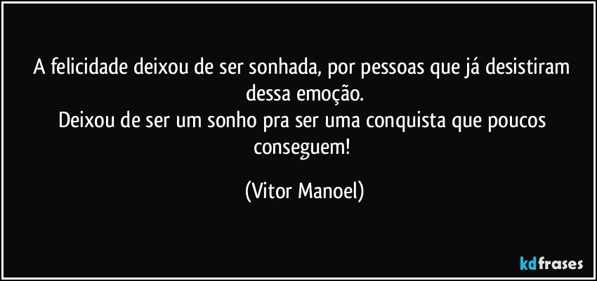 A felicidade deixou de ser sonhada, por pessoas que já desistiram dessa emoção.
Deixou de ser um sonho pra ser uma conquista que poucos conseguem! (Vitor Manoel)