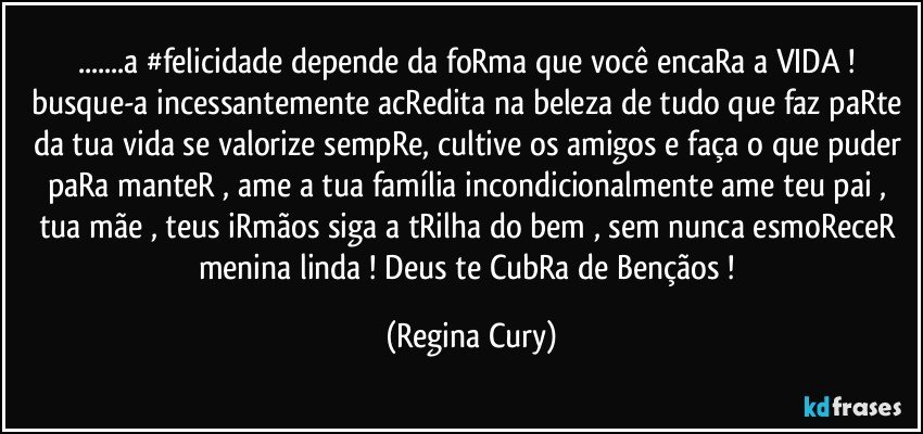 ...a #felicidade depende da foRma que  você encaRa a VIDA !  busque-a incessantemente  acRedita na beleza de tudo que faz paRte da tua vida  se valorize sempRe, cultive os amigos e faça o que puder paRa manteR  , ame a tua família incondicionalmente ame teu pai , tua mãe , teus iRmãos  siga a tRilha do bem , sem nunca esmoReceR menina linda ! Deus te CubRa de Bençãos ! (Regina Cury)