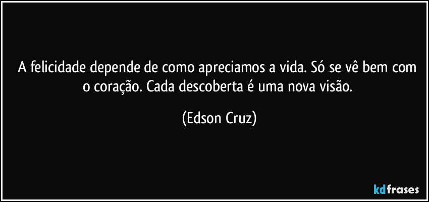 A felicidade depende de como apreciamos a vida. Só se vê bem com o coração. Cada descoberta é uma nova visão. (Edson Cruz)