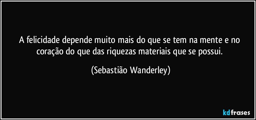 A felicidade depende muito mais do que se tem na mente e no coração do que das riquezas materiais que se possui. (Sebastião Wanderley)