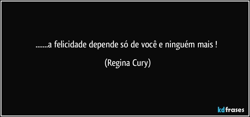 ...a felicidade depende só de você e ninguém mais ! (Regina Cury)