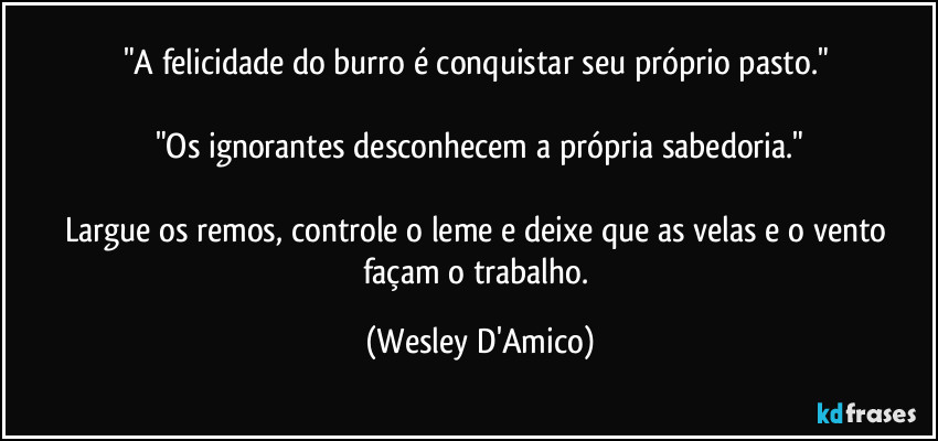 "A felicidade do burro é conquistar seu próprio pasto." 

"Os ignorantes desconhecem a própria sabedoria."

Largue os remos, controle o leme e deixe que as velas e o vento façam o trabalho. (Wesley D'Amico)