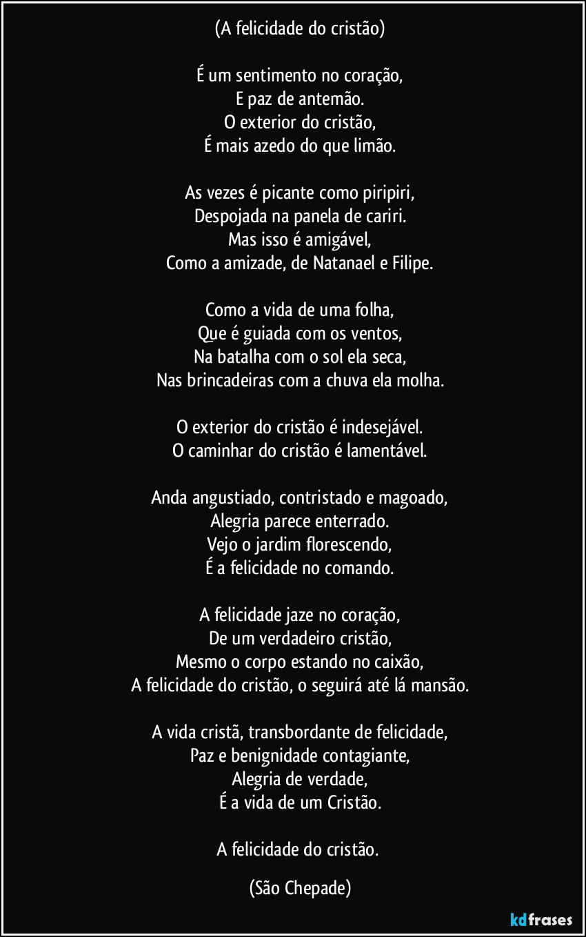 (A felicidade do cristão)

É um sentimento no coração,
E paz de antemão.
O exterior do cristão,
É mais azedo do que limão.

As vezes é picante como piripiri,
Despojada na panela de cariri.
Mas isso é amigável,
Como a amizade, de Natanael e Filipe.

Como a vida de uma folha,
Que é guiada com os ventos,
Na batalha com o sol ela seca,
Nas brincadeiras com a chuva ela molha.

O exterior do cristão é indesejável.
O caminhar do cristão é lamentável.

Anda angustiado, contristado e magoado,
Alegria parece enterrado.
Vejo o jardim florescendo,
É a felicidade no comando.

A felicidade jaze no coração,
De um verdadeiro cristão,
Mesmo o corpo estando no caixão,
A felicidade do cristão, o seguirá até lá mansão.

A vida cristã, transbordante de felicidade,
Paz e benignidade contagiante,
Alegria de verdade,
É a vida de um Cristão.

A felicidade do cristão. (São Chepade)