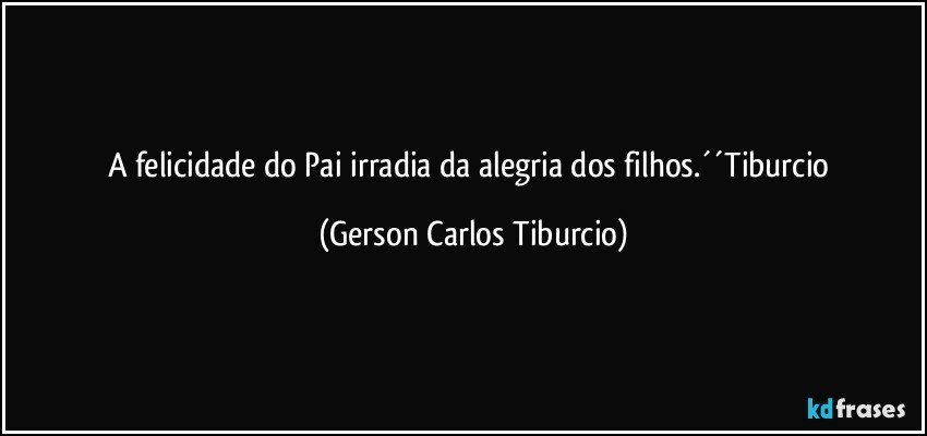 A felicidade do Pai irradia da alegria dos filhos.´´Tiburcio (Gerson Carlos Tiburcio)