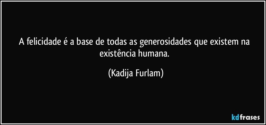 A felicidade é  a base de todas as generosidades  que existem  na existência  humana. (Kadija Furlam)