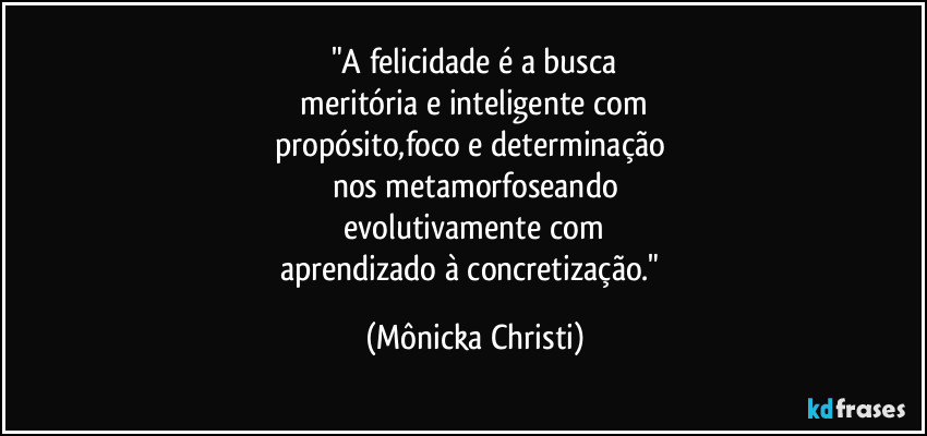 "A felicidade é a busca
 meritória e inteligente com 
propósito,foco e determinação 
nos metamorfoseando
 evolutivamente com 
aprendizado à concretização." (Mônicka Christi)