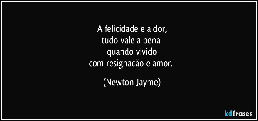 A felicidade e a dor,
tudo vale a pena 
quando vivido
com resignação e amor. (Newton Jayme)