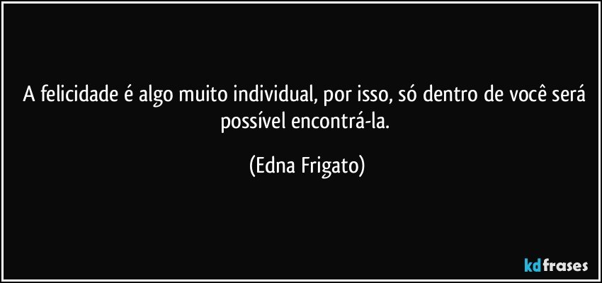 A felicidade é algo muito individual, por isso, só dentro de você será possível encontrá-la. (Edna Frigato)