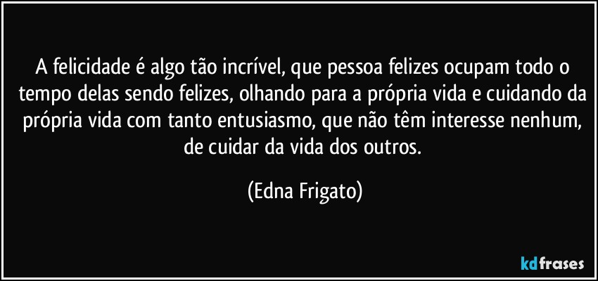 A felicidade é algo tão incrível, que pessoa felizes ocupam todo o tempo delas sendo felizes, olhando para a própria vida e cuidando da própria vida com tanto entusiasmo, que não têm interesse nenhum, de cuidar da vida dos outros. (Edna Frigato)