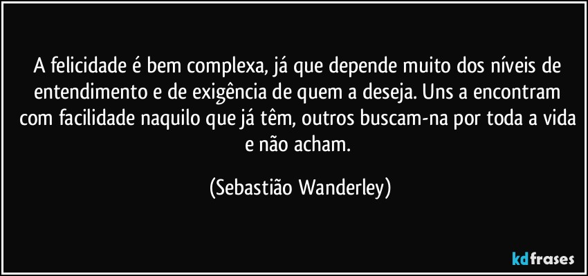 A felicidade é bem complexa, já que depende muito dos níveis de entendimento e de exigência de quem a deseja. Uns a encontram com facilidade naquilo que já têm, outros buscam-na por toda a vida e não acham. (Sebastião Wanderley)