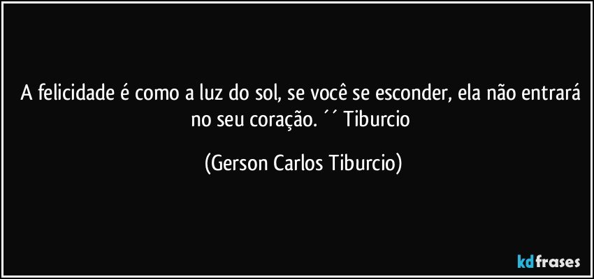 A felicidade é como a luz do sol, se você se esconder, ela não entrará no seu coração. ´´ Tiburcio (Gerson Carlos Tiburcio)