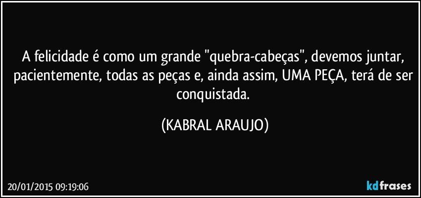 A felicidade é como um grande "quebra-cabeças", devemos juntar, pacientemente, todas as peças e, ainda assim, UMA PEÇA, terá de ser conquistada. (KABRAL ARAUJO)