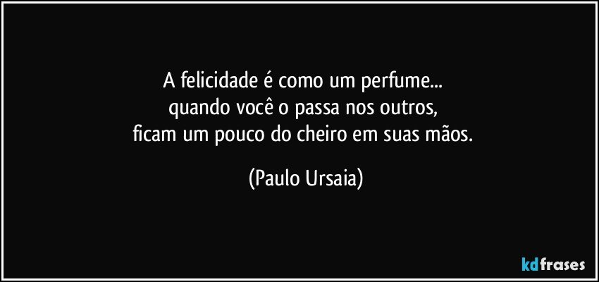 A felicidade é como um perfume... 
quando você o passa nos outros, 
ficam um pouco do cheiro em suas mãos. (Paulo Ursaia)