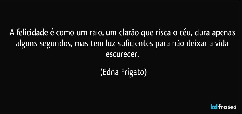 A felicidade é como um raio, um clarão que risca o céu, dura apenas alguns segundos, mas tem luz suficientes para não deixar a vida escurecer. (Edna Frigato)