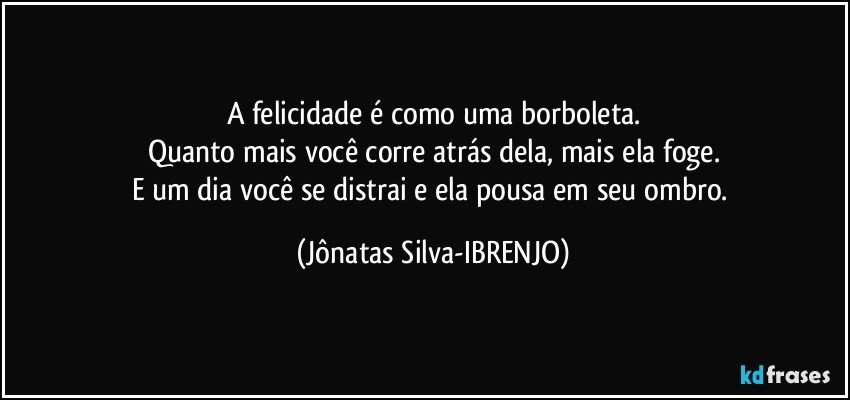 A felicidade é como uma borboleta.
Quanto mais você corre atrás dela, mais ela foge.
E um dia você se distrai e ela pousa em seu ombro. (Jônatas Silva-IBRENJO)