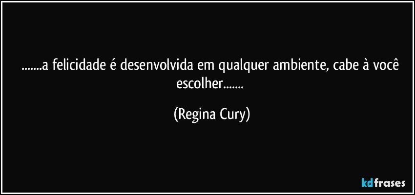 ...a felicidade é desenvolvida em qualquer ambiente,  cabe à você escolher... (Regina Cury)