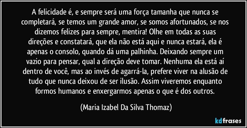 A felicidade é, e sempre será uma força tamanha que nunca se completará, se temos um grande amor, se somos afortunados, se nos dizemos felizes para sempre, mentira! Olhe em todas as suas direções e constatará, que ela não está aqui e nunca estará, ela é apenas o consolo, quando dá uma palhinha. Deixando sempre um vazio para  pensar, qual a direção deve tomar. Nenhuma ela está aí dentro de você, mas ao invés de agarrá-la, prefere viver na alusão de tudo que nunca deixou de ser ilusão. Assim viveremos enquanto formos humanos e enxergarmos apenas o que é dos outros. (Maria Izabel Da Silva Thomaz)