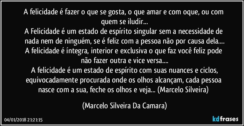 A felicidade é fazer o que se gosta, o que amar e com oque, ou com quem se iludir...
A Felicidade é um estado de espírito singular sem a necessidade de nada nem de ninguém, se é feliz com a pessoa não por causa dela...
A felicidade é íntegra, interior e exclusiva o que faz você feliz pode não fazer outra e vice versa...
A felicidade é um estado de espírito com suas nuances e ciclos,
equivocadamente procurada onde os olhos alcançam, cada pessoa nasce com a sua, feche os olhos e veja... (Marcelo Silveira) (Marcelo Silveira Da Camara)