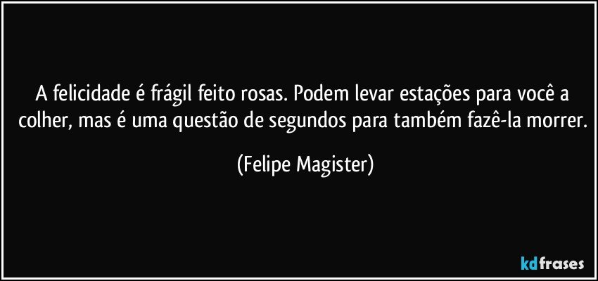 A felicidade é frágil feito rosas. Podem levar estações para você a colher, mas é uma questão de segundos para também fazê-la morrer. (Felipe Magister)