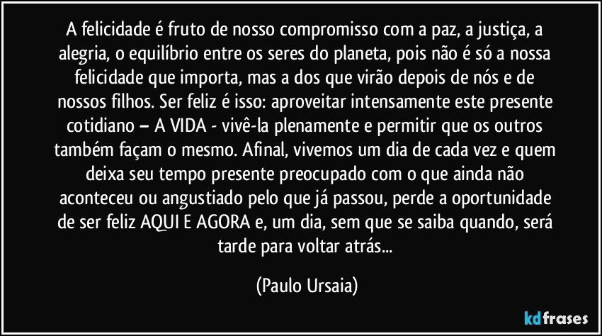 A felicidade é fruto de nosso compromisso com a paz, a justiça, a alegria, o equilíbrio entre os seres do planeta, pois não é só a nossa felicidade que importa, mas a dos que virão depois de nós e de nossos filhos. Ser feliz é isso: aproveitar intensamente este presente cotidiano – A VIDA - vivê-la plenamente e permitir que os outros também façam o mesmo. Afinal, vivemos um dia de cada vez e quem deixa seu tempo presente preocupado com o que ainda não aconteceu ou angustiado pelo que já passou, perde a oportunidade de ser feliz AQUI E AGORA e, um dia, sem que se saiba quando, será tarde para voltar atrás... (Paulo Ursaia)