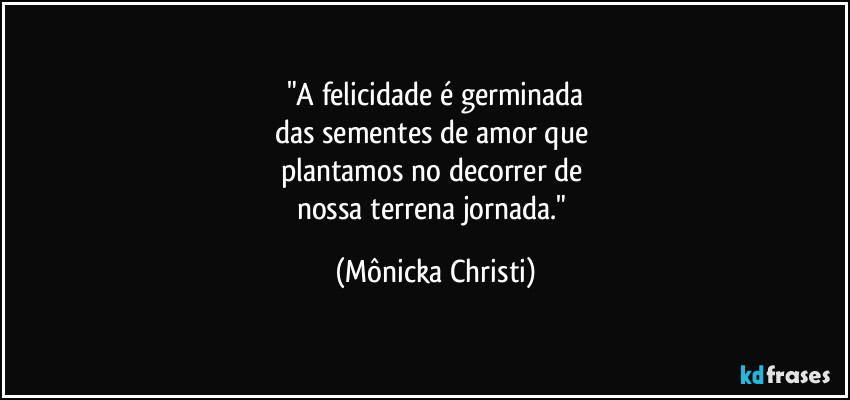 "A felicidade é germinada
das sementes de amor que 
plantamos no decorrer de 
nossa terrena jornada." (Mônicka Christi)