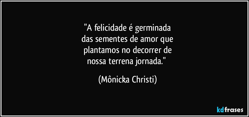 "A felicidade é germinada
das sementes de amor que
plantamos no decorrer de
nossa terrena jornada." (Mônicka Christi)