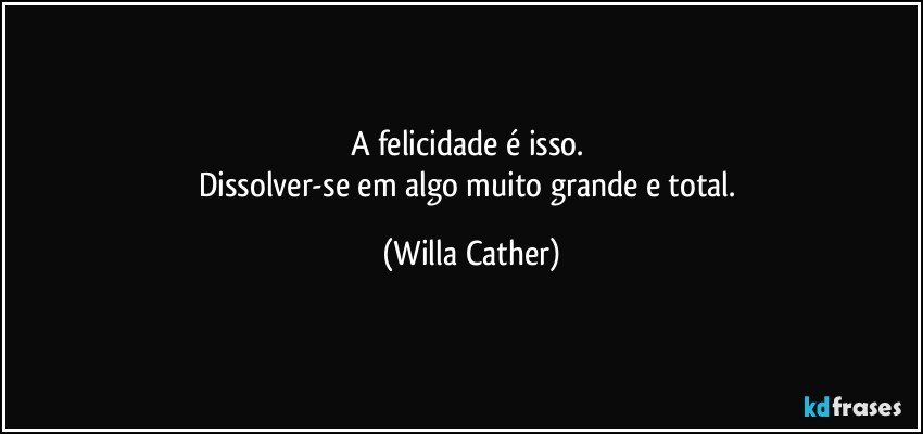 A felicidade é isso. 
Dissolver-se em algo muito grande e total. (Willa Cather)