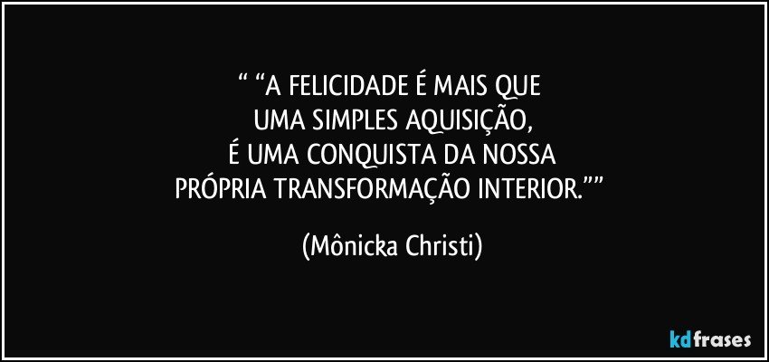 “ “A FELICIDADE É MAIS QUE 
UMA SIMPLES AQUISIÇÃO,
 É UMA CONQUISTA DA NOSSA 
PRÓPRIA TRANSFORMAÇÃO INTERIOR.”” (Mônicka Christi)