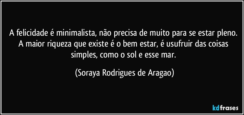 A felicidade é minimalista, não precisa de muito para se estar pleno. A maior riqueza que existe é o bem estar, é usufruir das coisas simples, como o sol e esse mar. (Soraya Rodrigues de Aragao)