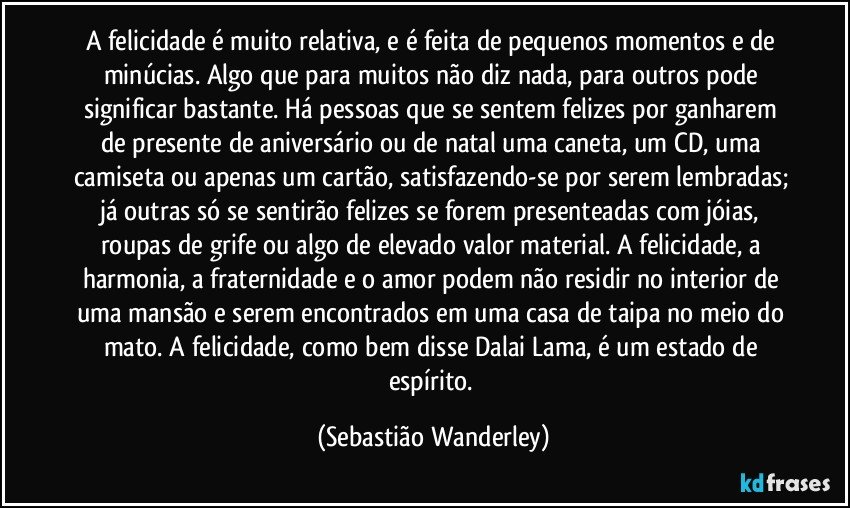 A felicidade é muito relativa, e é feita de pequenos momentos e de minúcias. Algo que para muitos não diz nada, para outros pode significar bastante. Há pessoas que se sentem felizes por ganharem de presente de aniversário ou de natal uma caneta, um CD, uma camiseta ou apenas um cartão, satisfazendo-se por serem lembradas; já outras só se sentirão felizes se forem presenteadas com jóias, roupas de grife ou algo de elevado valor material. A felicidade, a harmonia, a fraternidade e o amor podem não residir no interior de uma mansão e serem encontrados em uma casa de taipa no meio do mato. A felicidade, como bem disse Dalai Lama, é um estado de espírito. (Sebastião Wanderley)