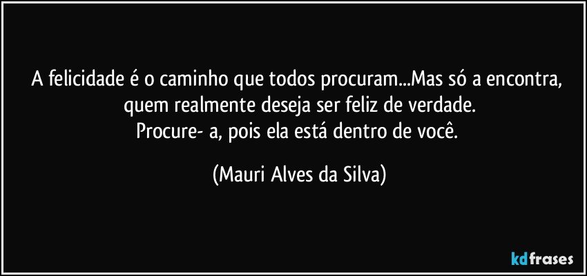 A felicidade é o caminho que todos procuram...Mas só a encontra, quem realmente deseja ser feliz de verdade.
Procure- a, pois ela está dentro de você. (Mauri Alves da Silva)