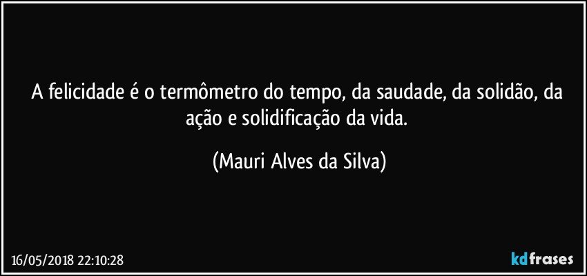 A felicidade é o termômetro do tempo, da saudade, da solidão, da ação e solidificação da vida. (Mauri Alves da Silva)