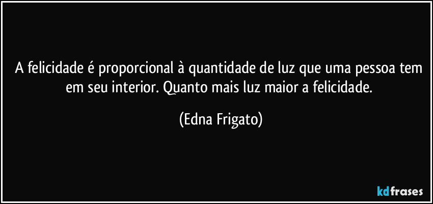 A felicidade é proporcional à quantidade de luz que uma pessoa tem em seu interior. Quanto mais luz maior a felicidade. (Edna Frigato)