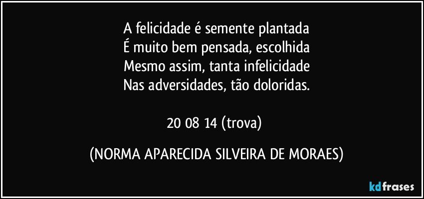 A felicidade é semente plantada
É muito bem pensada, escolhida
Mesmo assim, tanta infelicidade
Nas adversidades, tão doloridas.

20/08/14 (trova) (NORMA APARECIDA SILVEIRA DE MORAES)