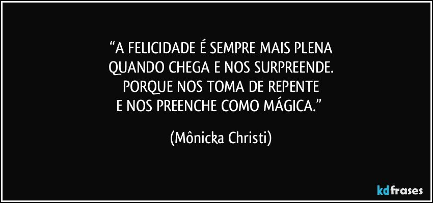 “A FELICIDADE É SEMPRE MAIS PLENA
QUANDO CHEGA E NOS SURPREENDE.
PORQUE NOS TOMA DE REPENTE
E NOS PREENCHE COMO MÁGICA.” (Mônicka Christi)